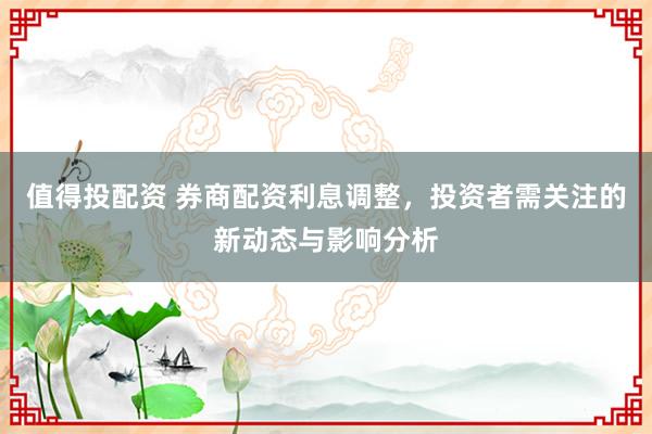 值得投配资 券商配资利息调整，投资者需关注的新动态与影响分析