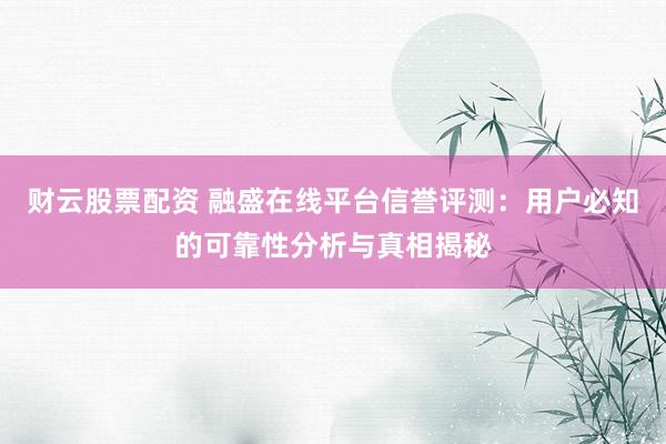财云股票配资 融盛在线平台信誉评测：用户必知的可靠性分析与真相揭秘