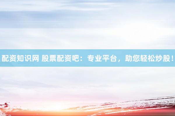 配资知识网 股票配资吧：专业平台，助您轻松炒股！