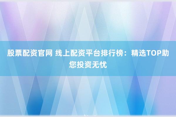 股票配资官网 线上配资平台排行榜：精选TOP助您投资无忧