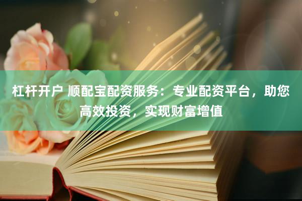 杠杆开户 顺配宝配资服务：专业配资平台，助您高效投资，实现财富增值
