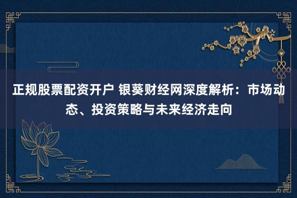 正规股票配资开户 银葵财经网深度解析：市场动态、投资策略与未来经济走向