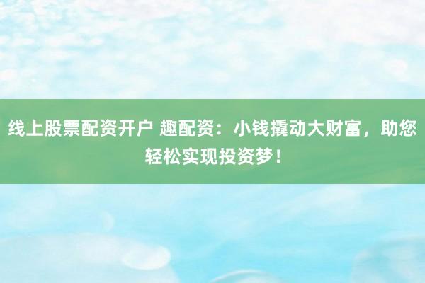 线上股票配资开户 趣配资：小钱撬动大财富，助您轻松实现投资梦！
