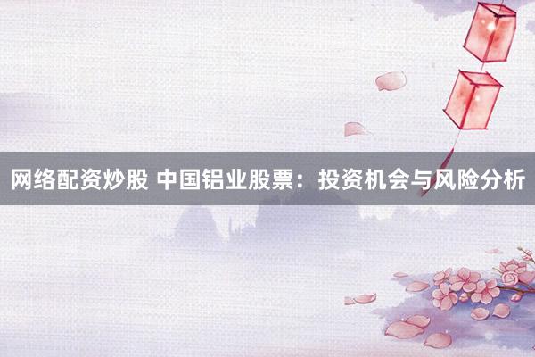 网络配资炒股 中国铝业股票：投资机会与风险分析