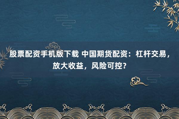 股票配资手机版下载 中国期货配资：杠杆交易，放大收益，风险可控？