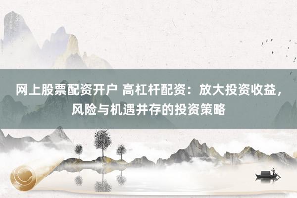 网上股票配资开户 高杠杆配资：放大投资收益，风险与机遇并存的投资策略
