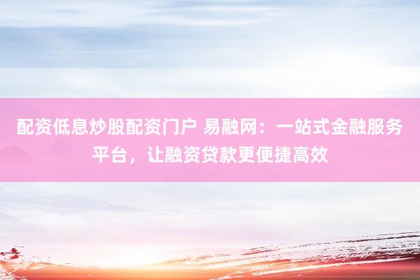 配资低息炒股配资门户 易融网：一站式金融服务平台，让融资贷款更便捷高效