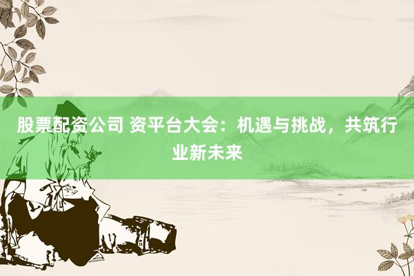 股票配资公司 资平台大会：机遇与挑战，共筑行业新未来