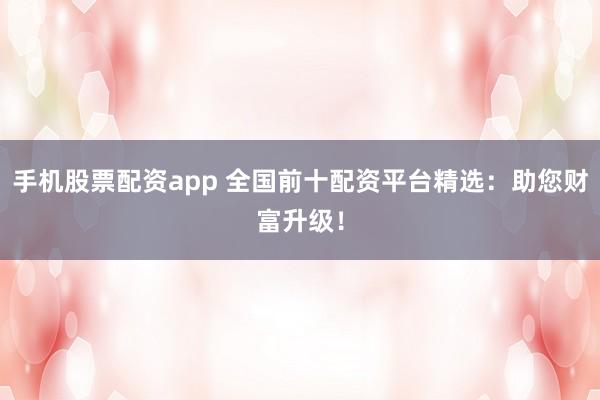 手机股票配资app 全国前十配资平台精选：助您财富升级！