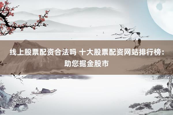 线上股票配资合法吗 十大股票配资网站排行榜：助您掘金股市