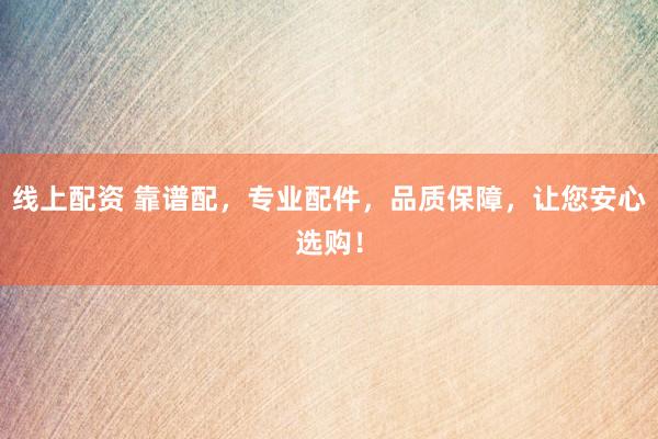 线上配资 靠谱配，专业配件，品质保障，让您安心选购！