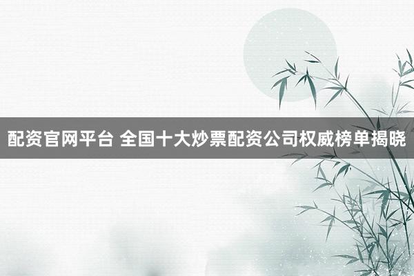 配资官网平台 全国十大炒票配资公司权威榜单揭晓