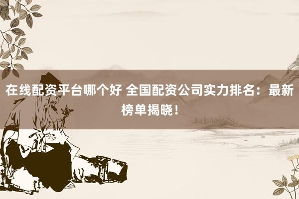 在线配资平台哪个好 全国配资公司实力排名：最新榜单揭晓！
