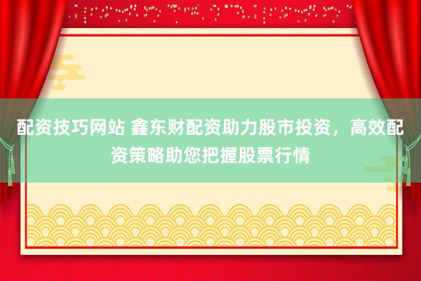配资技巧网站 鑫东财配资助力股市投资，高效配资策略助您把握股票行情