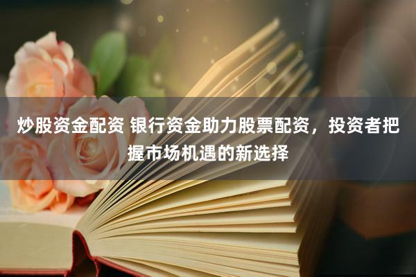 炒股资金配资 银行资金助力股票配资，投资者把握市场机遇的新选择