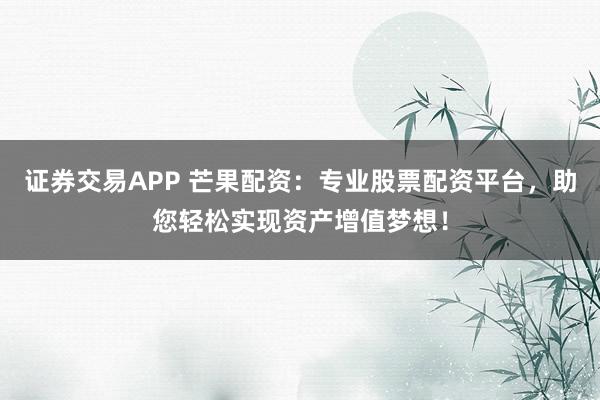 证券交易APP 芒果配资:专业股票配资平台,助您轻松实现资产增值梦想!