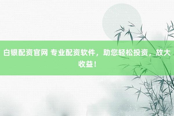 白银配资官网 专业配资软件，助您轻松投资，放大收益！