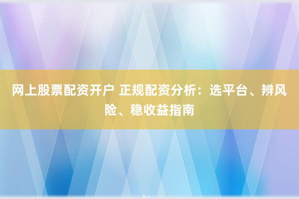 网上股票配资开户 正规配资分析：选平台、辨风险、稳收益指南
