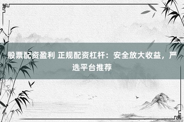 股票配资盈利 正规配资杠杆：安全放大收益，严选平台推荐
