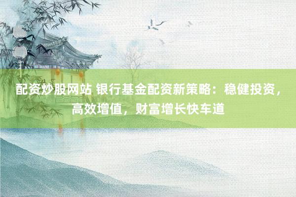 配资炒股网站 银行基金配资新策略：稳健投资，高效增值，财富增长快车道