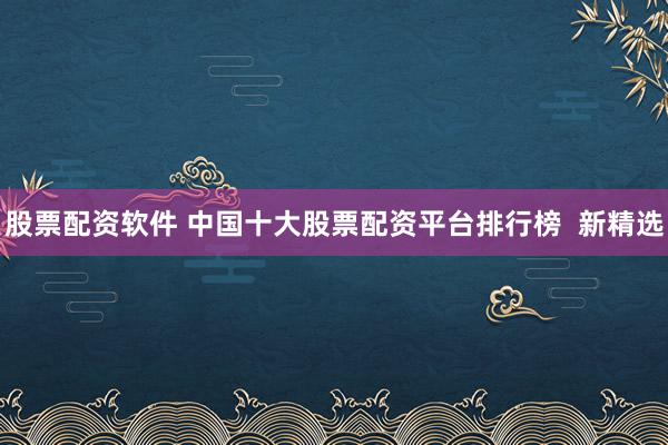 股票配资软件 中国十大股票配资平台排行榜  新精选