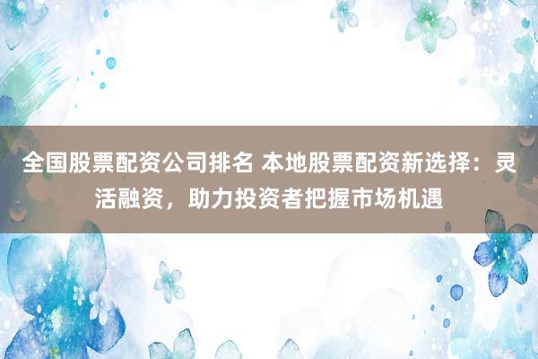 全国股票配资公司排名 本地股票配资新选择：灵活融资，助力投资者把握市场机遇