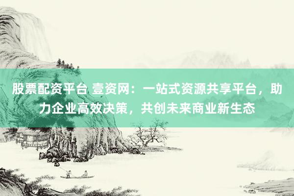 股票配资平台 壹资网：一站式资源共享平台，助力企业高效决策，共创未来商业新生态