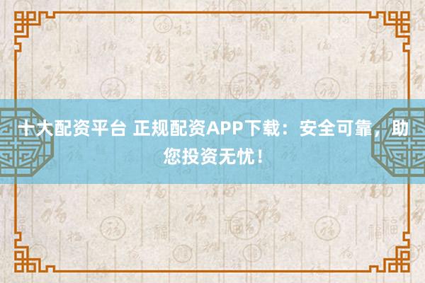 十大配资平台 正规配资APP下载：安全可靠，助您投资无忧！