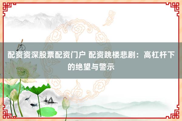 配资资深股票配资门户 配资跳楼悲剧：高杠杆下的绝望与警示