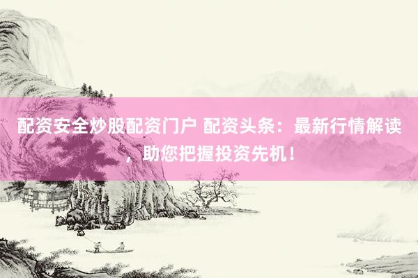 配资安全炒股配资门户 配资头条:最新行情解读,助您把握投资先机!