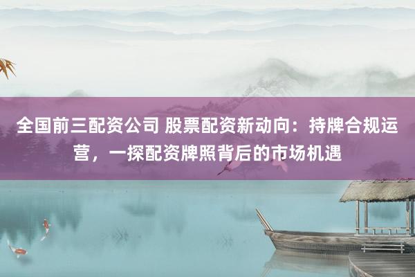 全国前三配资公司 股票配资新动向：持牌合规运营，一探配资牌照背后的市场机遇
