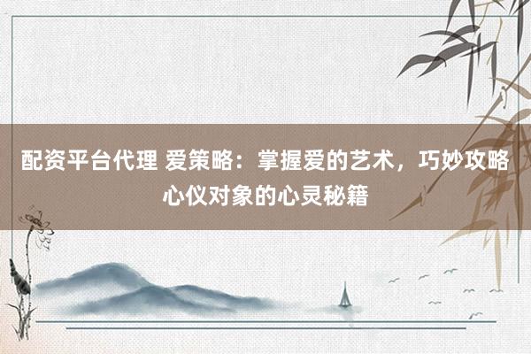 配资平台代理 爱策略：掌握爱的艺术，巧妙攻略心仪对象的心灵秘籍
