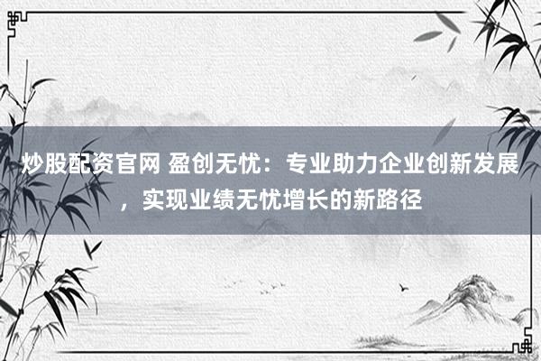 炒股配资官网 盈创无忧：专业助力企业创新发展，实现业绩无忧增长的新路径