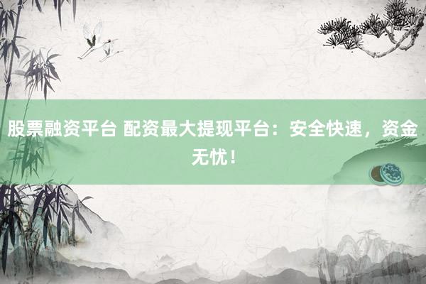 股票融资平台 配资最大提现平台:安全快速,资金无忧!