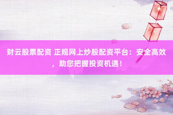财云股票配资 正规网上炒股配资平台：安全高效，助您把握投资机遇！