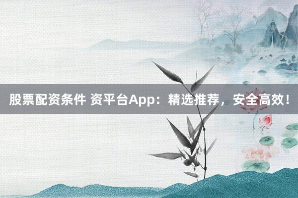 股票配资条件 资平台App：精选推荐，安全高效！