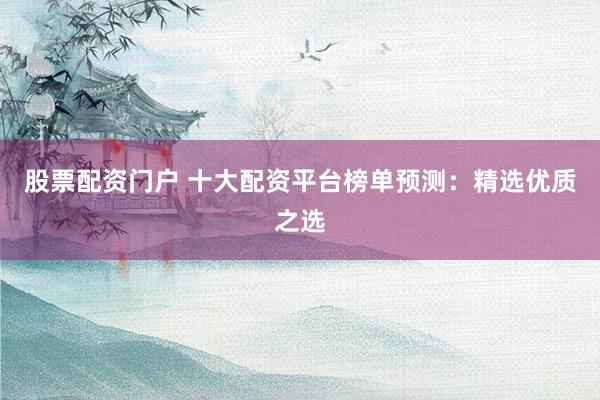 股票配资门户 十大配资平台榜单预测：精选优质之选