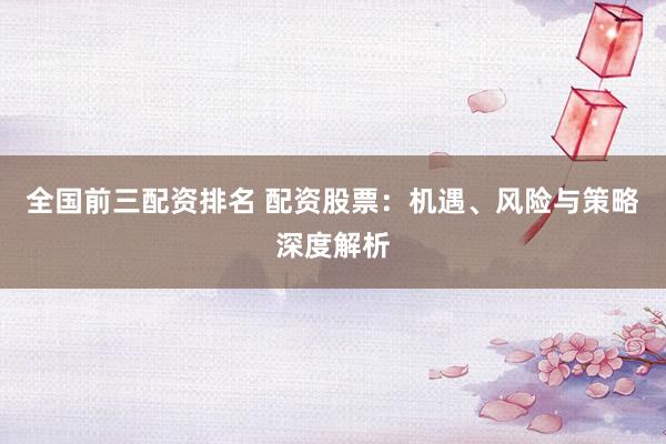 全国前三配资排名 配资股票：机遇、风险与策略深度解析