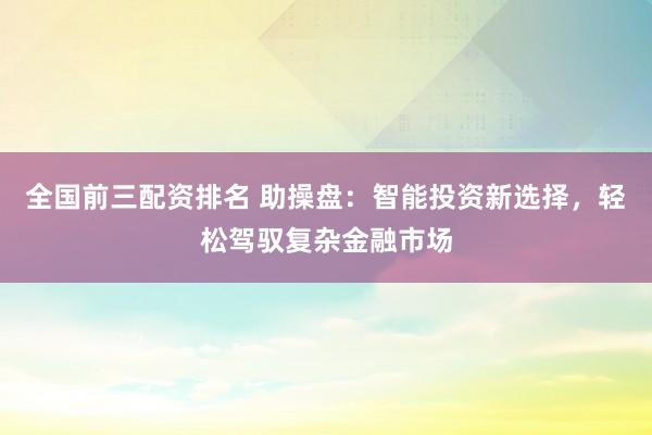 全国前三配资排名 助操盘：智能投资新选择，轻松驾驭复杂金融市场