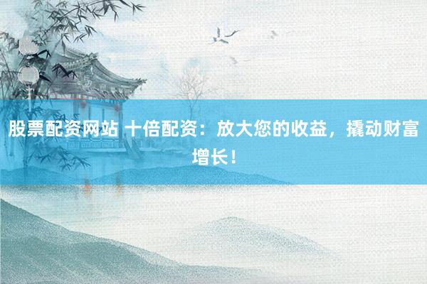 股票配资网站 十倍配资：放大您的收益，撬动财富增长！