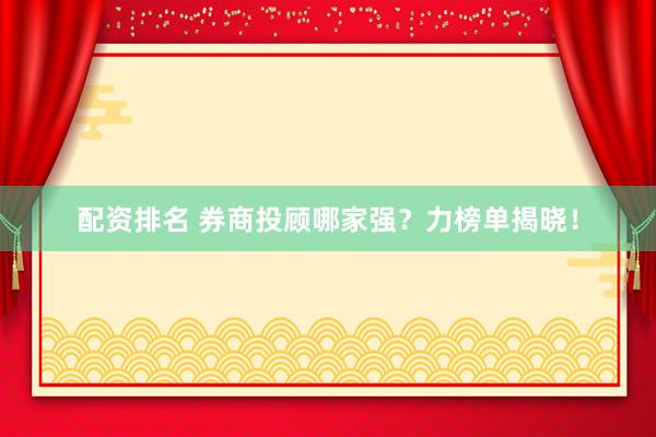 配资排名 券商投顾哪家强？力榜单揭晓！