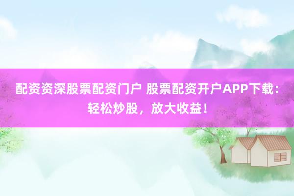 配资资深股票配资门户 股票配资开户APP下载：轻松炒股，放大收益！