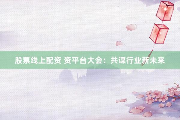 股票线上配资 资平台大会：共谋行业新未来