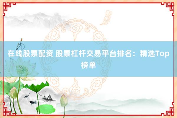 在线股票配资 股票杠杆交易平台排名：精选Top榜单