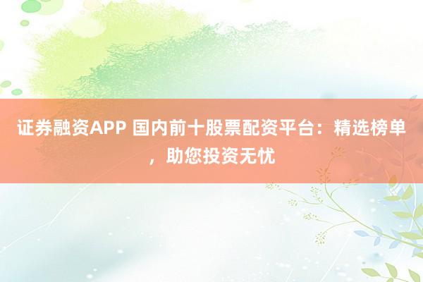 证券融资APP 国内前十股票配资平台：精选榜单，助您投资无忧