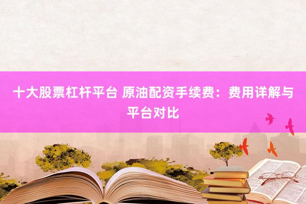 十大股票杠杆平台 原油配资手续费：费用详解与平台对比