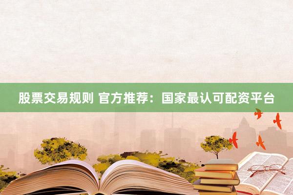 股票交易规则 官方推荐：国家最认可配资平台