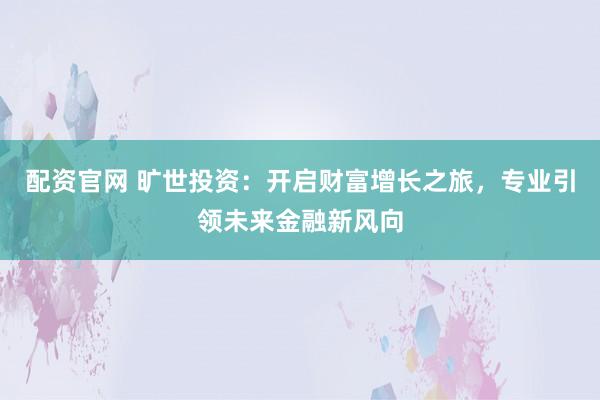 配资官网 旷世投资：开启财富增长之旅，专业引领未来金融新风向
