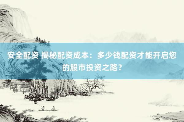 安全配资 揭秘配资成本：多少钱配资才能开启您的股市投资之路？