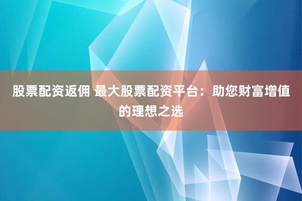 股票配资返佣 最大股票配资平台:助您财富增值的理想之选
